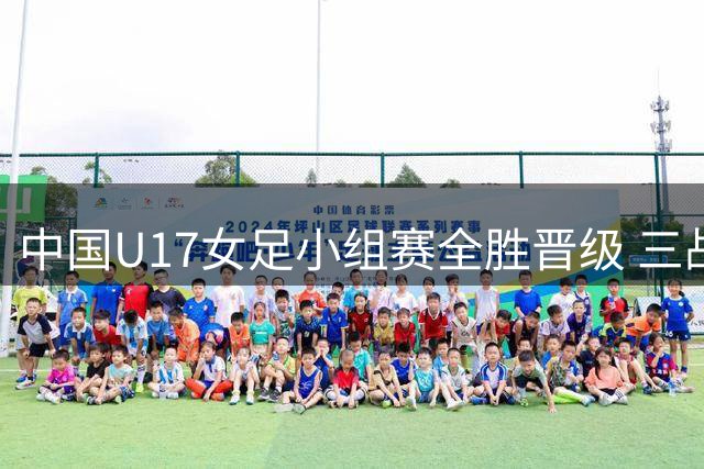 中国U17女足小组赛全胜晋级 三战零封对手展现统治力