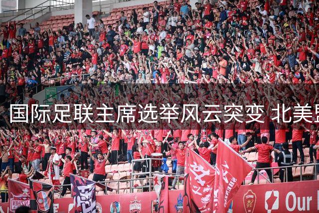 国际足联主席选举风云突变 北美盟主正式挑战因凡蒂诺