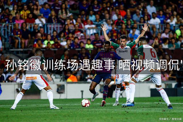 孙铭徽训练场遇趣事 晒视频调侃"偷懒"训练师