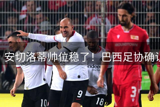安切洛蒂帅位稳了！巴西足协确认不解雇，反而涨薪续约到2030