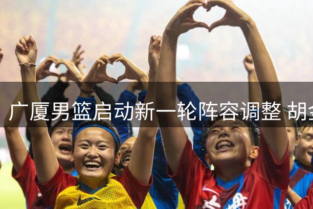 广厦男篮启动新一轮阵容调整 胡金秋转会谈判仍在进行中