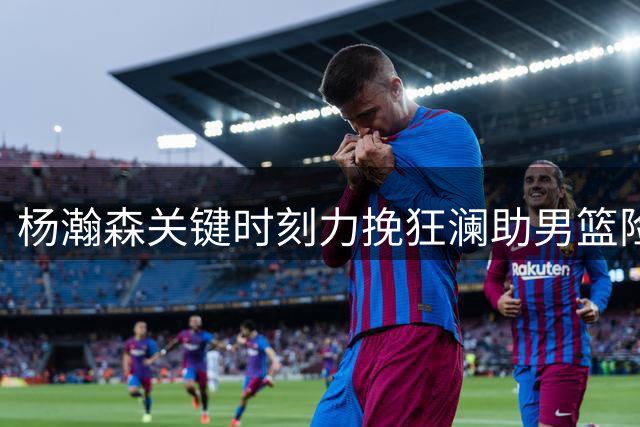 杨瀚森关键时刻力挽狂澜助男篮险胜黎巴嫩