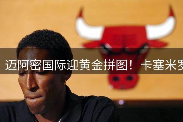 迈阿密国际迎黄金拼图！卡塞米罗加盟袒露心声：与梅西同场圆梦