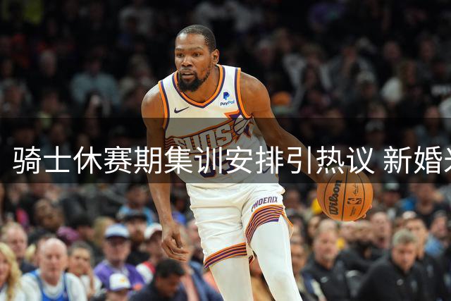 骑士休赛期集训安排引热议 新婚米切尔行程成关键变量