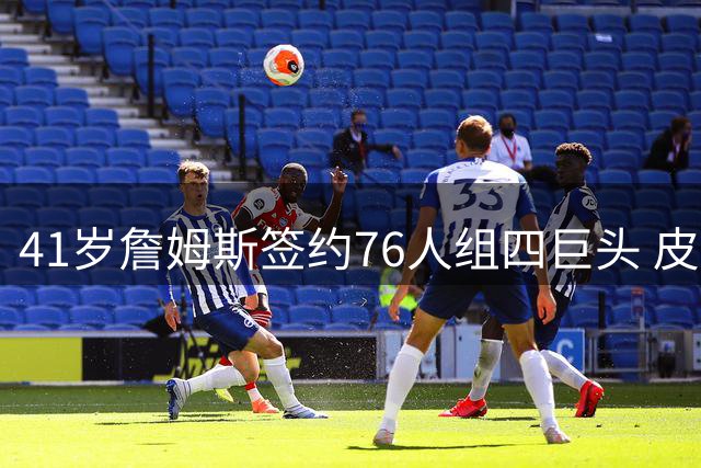 41岁詹姆斯签约76人组四巨头 皮尔洛接任意大利国家队主帅