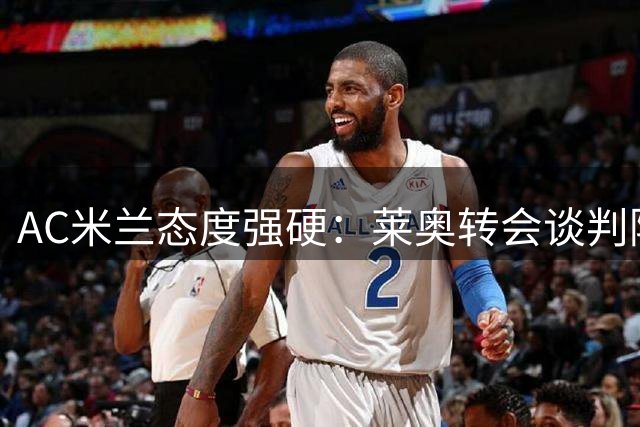 AC米兰态度强硬：莱奥转会谈判陷入僵局，球员留守意愿强烈
