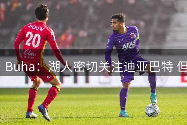 Buha：湖人密切关注迪亚巴特 但仅用一个次轮签就换到他并不现实